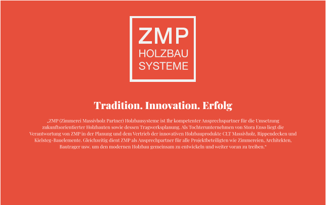 Tradition. Innovation. Erfolg „ZMP (Zimmerei Massivholz Partner) Holzbausysteme ist Ihr kompetenter Ansprechspartner für die Umsetzung zukunftsorientierter Holzbauten sowie dessen Tragwerksplanung. Als Tochterunternehmen von Stora Enso liegt die Verantwortung von ZMP in der Planung und dem Vertrieb der innovativen Holzbauprodukte CLT Massivholz, Rippendecken und Kielsteg-Bauelemente. Gleichzeitig dient ZMP als Ansprechpartner für alle Projektbeteiligten wie Zimmereien, Architekten, Bautrager usw. um den modernen Holzbau gemeinsam zu entwickeln und weiter voran zu treiben.“