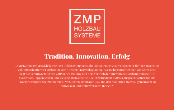 Tradition. Innovation. Erfolg „ZMP (Zimmerei Massivholz Partner) Holzbausysteme ist Ihr kompetenter Ansprechspartner für die Umsetzung zukunftsorientierter Holzbauten sowie dessen Tragwerksplanung. Als Tochterunternehmen von Stora Enso liegt die Verantwortung von ZMP in der Planung und dem Vertrieb der innovativen Holzbauprodukte CLT Massivholz, Rippendecken und Kielsteg-Bauelemente. Gleichzeitig dient ZMP als Ansprechpartner für alle Projektbeteiligten wie Zimmereien, Architekten, Bautrager usw. um den modernen Holzbau gemeinsam zu entwickeln und weiter voran zu treiben.“