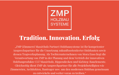 Tradition. Innovation. Erfolg „ZMP (Zimmerei Massivholz Partner) Holzbausysteme ist Ihr kompetenter Ansprechspartner für die Umsetzung zukunftsorientierter Holzbauten sowie dessen Tragwerksplanung. Als Tochterunternehmen von Stora Enso liegt die Verantwortung von ZMP in der Planung und dem Vertrieb der innovativen Holzbauprodukte CLT Massivholz, Rippendecken und Kielsteg-Bauelemente. Gleichzeitig dient ZMP als Ansprechpartner für alle Projektbeteiligten wie Zimmereien, Architekten, Bautrager usw. um den modernen Holzbau gemeinsam zu entwickeln und weiter voran zu treiben.“